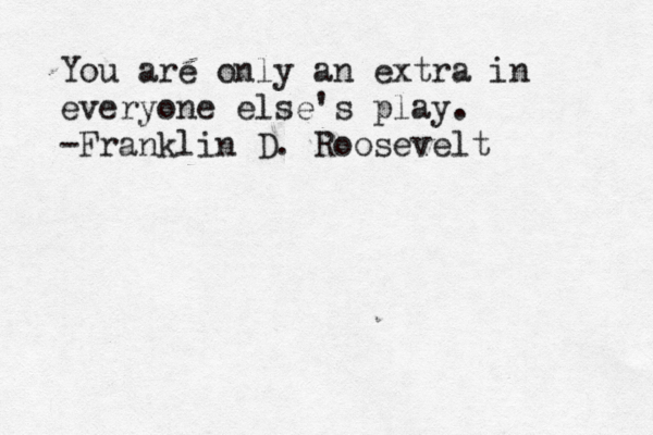 You are only an extra in everyone else's play. -Franklin D. Roosevelt 