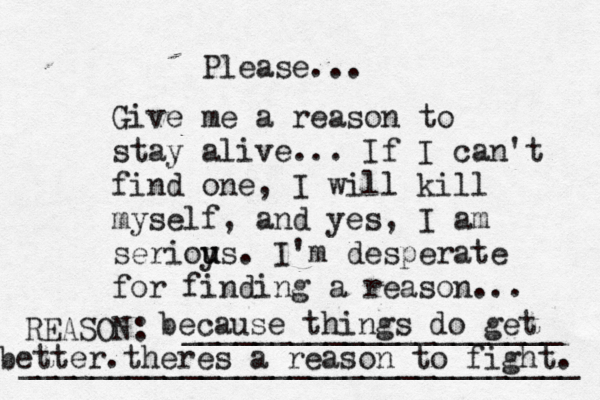 Give me a reason to stay alive... If I can't find one, I will kill myself, and yes, I am serioy u us. I'm desperate for finding a reason ... REASON: _____________________ _______________________________ Please... because things do get better.theres a reason to fight. 
