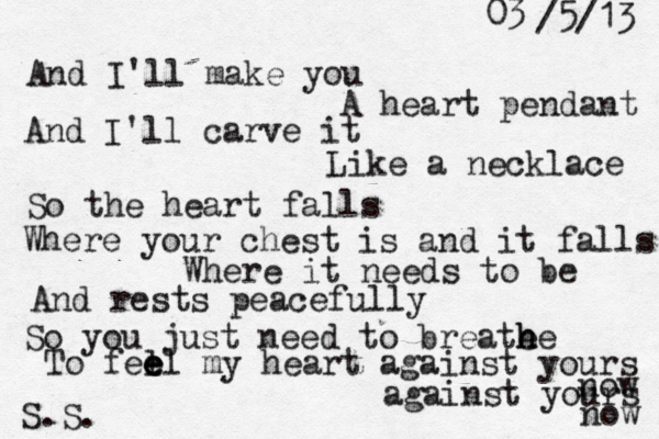 And I'll make you A heart pendant And I'll carve it Like a necklace So the heart falls Where your chest is and it falls Where it needs to be And rests peacefully So you just need to breate he h To fel e e el my heart against yours now against yours now S.S. 03 /5/13 