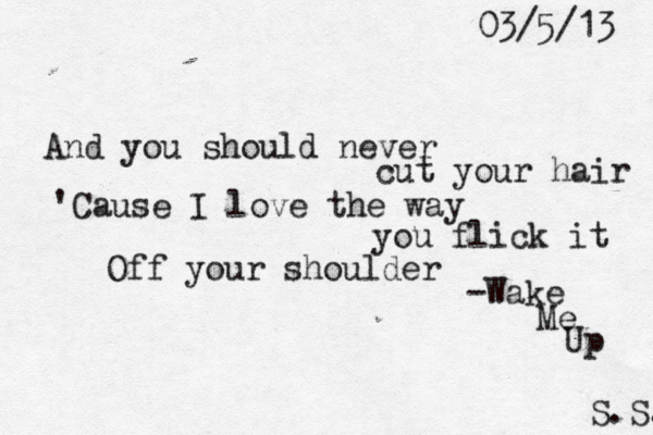 And you should never cut your hair 'Cause I love the way you flick it Off your shoulder 03/5/13 -Wake Me Up S.S. 