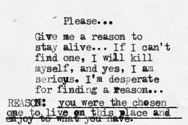 Give me a reason to stay alive... If I can't find one, I will kill myself, and yes, I am serioy u us. I'm desperate for finding a reason ... REASON: _____________________ _______________________________ Please... you were the chosen one to live on this place and enjoy to what you have. 