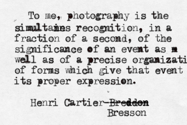 To me, photography is the simultain nes recognition, in a fraction of a second, of the significance of an event as m - well as of a precise organizatio of forms which give that event its proper expression. Henri Cartier-Breddon ddon ------- Bresson