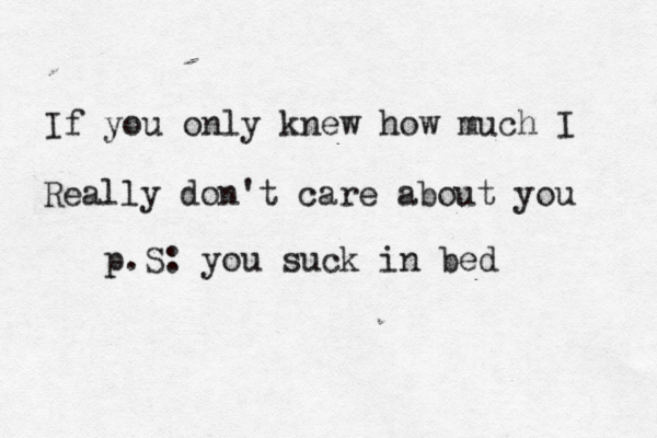 If you only knew how much I Really don't care about you p.S: you suck in bed 