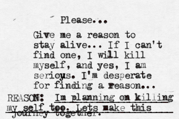Give me a reason to stay alive... If I can't find one, I will kill myself, and yes, I am serioy u us. I'm desperate for finding a reason ... REASON: _____________________ _______________________________ Please... Im planning on killing my self too. Lets make this journey together. 