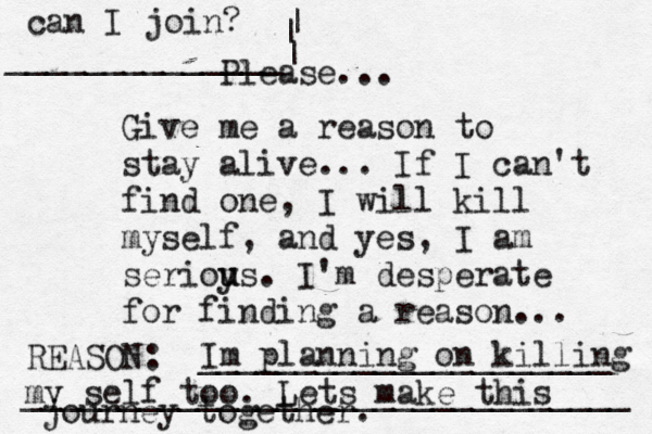 Give me a reason to stay alive... If I can't find one, I will kill myself, and yes, I am serioy u us. I'm desperate for finding a reason ... REASON: _____________________ _______________________________ Please... Im planning on killing my self too. Lets make this journey together. can I join? ______________| | | 