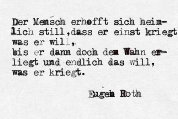 Der Mensch erhofft sich heim- lich still,dass er einst kriegt was er will, bis er dann doch dem Wahn er- liegt und endlich das will, was er kriegt. Eugeb n Roth