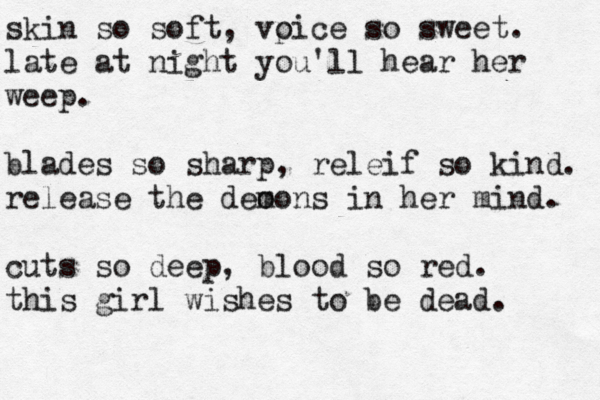 skin so soft, vp oice so sweet. late at night you'll hear her weep. blades so sharp, releif so kind. release the deo mons in her mind. cuts so deep, blood so red. this girl wishes to be dead. 