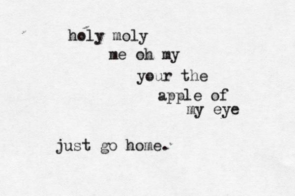holy moly me oh my your the apple of my eye just go home.