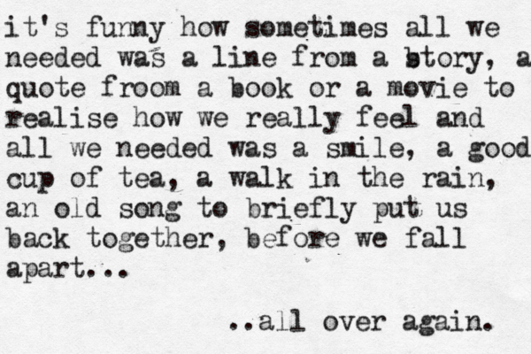 it's funny how sometimes all we needed was a line from a b story, a quote froom a book or a movie to realise how we really feel and all we needed was a smile, a good cup of tea, a walk in the rain, an old song to briefly put us back together , before we fall apart... ..all over again. 