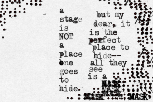 a stage is NOT a place b one goes to hide. :::: :::: ::: ::; ::: :: ::: ::: :::: :: :: :: :: :; :: : : /:: : ::: :/ / / :: :: ::: ::;;: :::: ::: :: ::: :::: :; ::;; :;; ;;;;((( ::: ::: ::;;:: :: ::; ::: :::: ::;; ::: :: :: :;; :; :: :: :;: :: :: : :: :: ::: .. . . . . . . . . . . . . .:.: : :: ::: ... . . but my dear, it is the perfect place to hide-- all they see is a MASK A MASK MASK MASK MASK MASK M M MA AS SK K 