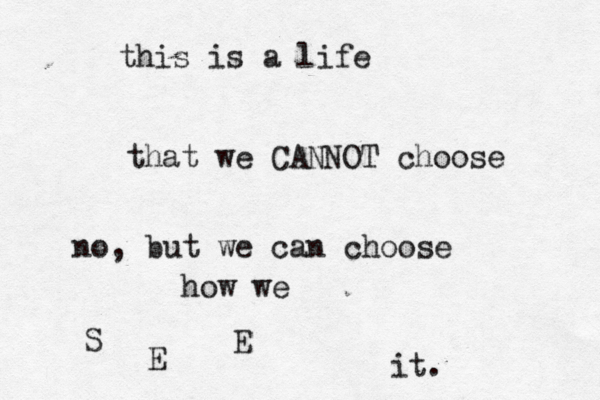 this is a life that we CANNOT choose no, but we can choose how we S E E it. 