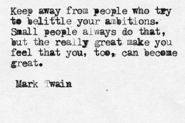 Keep away from people who try to belittle your ambitions. Small people always do that, but the really great make you feel that you, too, can become great. –Mark Twain