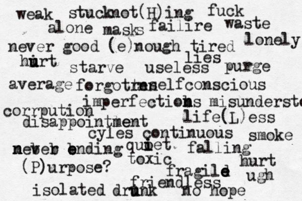 weak alone not( H)ing failire fuck waste never good (e)nough tired lies hirt u u u u starve purge useless average imperfectioms b n n life(L)ess selfconscious corrpution disappointle ment cyles continuous mever n n b b b e e ending toxic (P)urpose? falling fragild e e e e friendless isolated no hope hurt ugh forgotrn ten stuck misunderstood lonely dri u unk smoke quoet i i i mask s 
