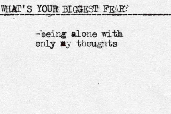 WHAT'S YOUR BIGGEST FEAR? ------------------------------------ -being alone with only my thoughts