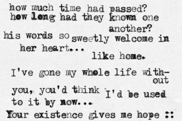 how much time had passed? how lone g had they known one another? his words so sweetly welcome in her heart... like home. I've gone my whole life with- out you, you'd think I'd be used to it by now... Your existence gives me hope :: 