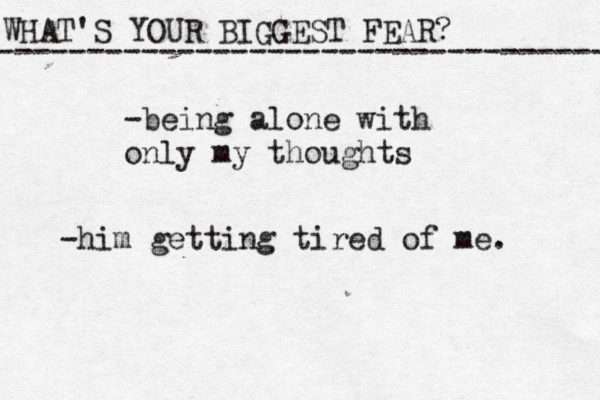 WHAT'S YOUR BIGGEST FEAR? ------------------------------------ -being alone with only my thoughts -him getting tired of me. 