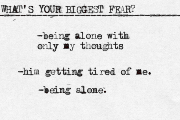 WHAT'S YOUR BIGGEST FEAR? ------------------------------------ -being alone with only my thoughts -him getting tired of me. -being alone.