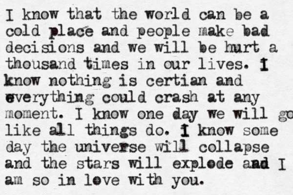 I know that the world can be a cold place and people make bad decisions and we will be hurt a thousand times in our lives. i I I know nothing is certian and w e everything could crash at any moment. I know one day we will go like all things do. i I I know some day the universe will collapse and the stars will explode aan n d d I am so in love with you. 