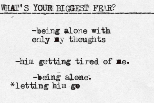 WHAT'S YOUR BIGGEST FEAR? ------------------------------------ -being alone with only my thoughts -him getting tired of me. -being alone. *letting him go
