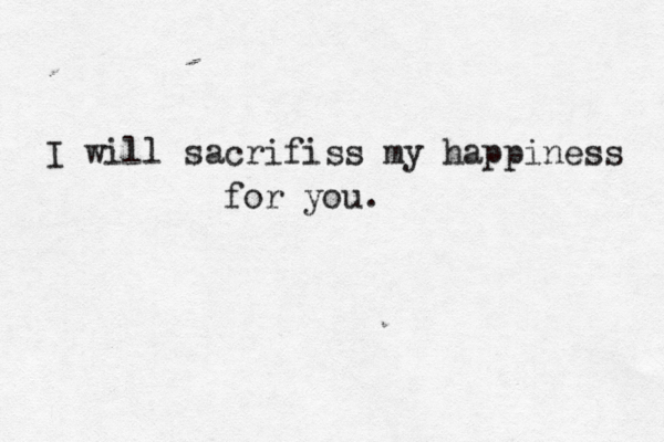I will sacrifiss my happiness for you.