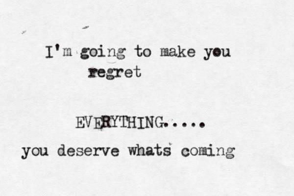 I'm going to make you regret EVERYTHING..... you deserve whats coming 