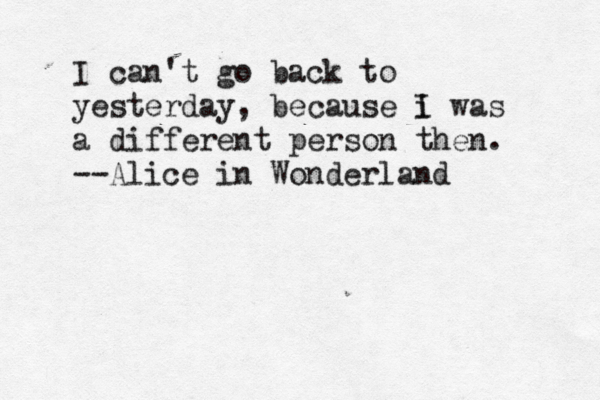 I can't go back to yesterday, because i I was a different person then. --Alice in Wonderland 