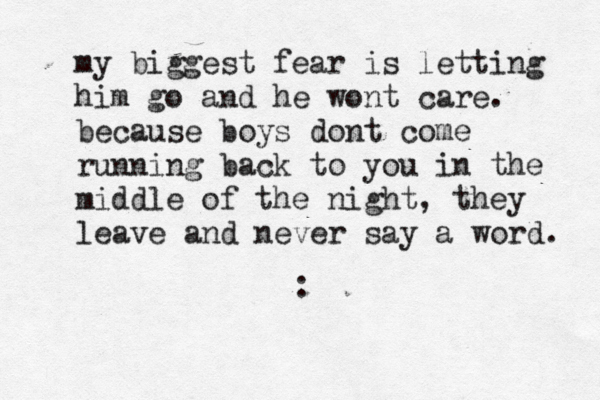 my biggest fear is letting him go and he wont care. because boys dont come running back to you in the middle of the night, they leave and never say a word. :