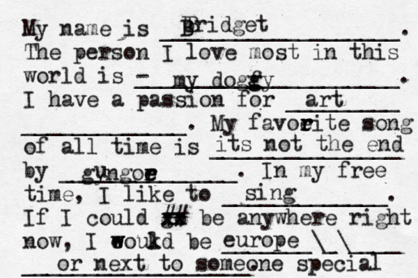 My name is ___________________. The person I love most in this world is - _____________________. I have a passion for _________ _____________. My favoeit r r r r e song of all time is _______________ by ______________. In my free time, I like to _____________. If I could go xx xx ## be anywhere right now, I eoukd w w l be _______\_\____ __________________. bridget B B B my dogfy g g art its not the end gyngoe r r e e u sing europe or next to someone special 