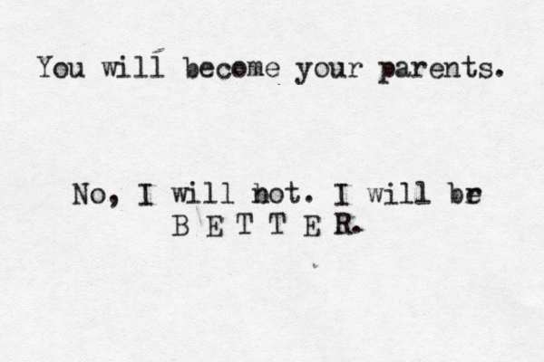 You will become your parents. No, I will b not. I will br e B E T T E R.