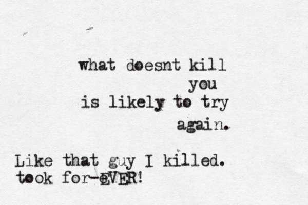 what doesnt kill you is likely to try again. Like that guy I killed. took for-e EVER!