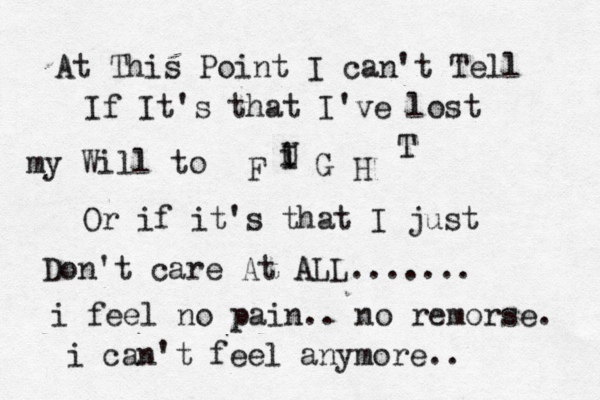 At This Point I can't Tell If It's that I've lost my Will to F U I i G H T Or if it's that I just Don't care At ALL....... i feel no pain.. no remorse. i can't feel anymore.. 