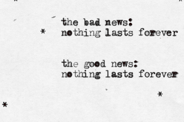 the bad news: nothing lasts forever the good news: nothing lasts forever * * * * * 
