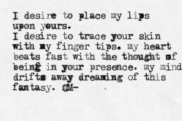 I desire to place my lips upon yours. I desire to trace your skin with my finger tips. m y heart beats fast with the thought m of beinf i g g n your presence. m y m ind drifts away dreaming of this fantasy. m CM- 