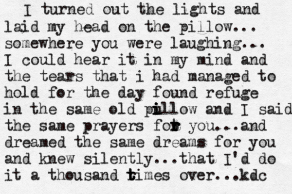 I turned out the lights and laid my head on the pillow... somewhere you were laughing... I could hear it in my mind and the tears that i had managed to hold for the day found refuge in the same old pu i i illow and I said the same prayers fot r r r r you...and dreamed the same dreams for you and knew silently ...that I'd do it a thousand r t t times over...kdc 