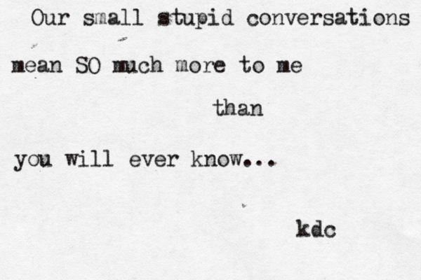 Our small stupid conversations mean SO much more to me than you will ever know... kdc ~ 
