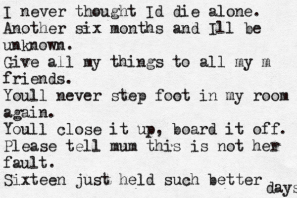 I never thought Id die alone. Another six months and Ill be unknown. Give all my things to all my m friends. Youll never step foot in my room again. Youll close it up, board it off. Please tell mum this is not her fault. Sixteen just held such better days 