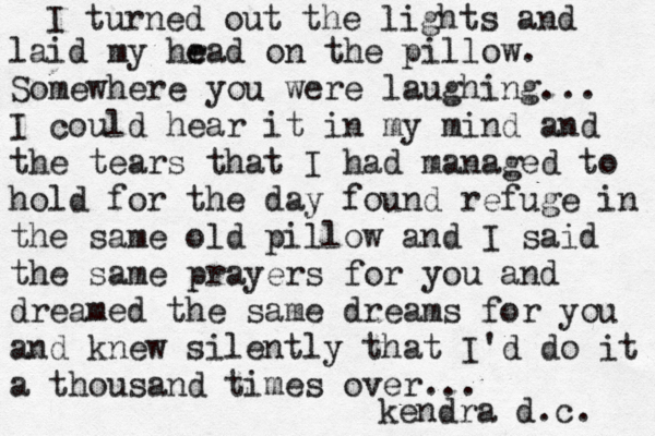 I turned out the lights and laid my hr e ead on the pillow. Somewhere you were laughing... I could hear it in my mind and the tears that I had managed to hold for the day found refuge in the same old pillow and I said the same prayers for you and dreamed the same dreams for you and knew silently that I 'd do it a thousand times over... kendra d.c. 