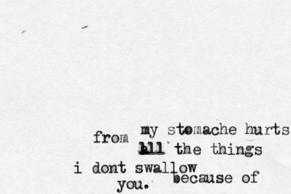 my stomache hurts f from a l all the things i dont swallow because of you.