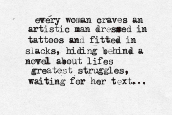 every woman craves an artistic man dressed in tattoos and fitted in slacks, hiding behind a novel about lifes greatest struggles , waiting for her text... 