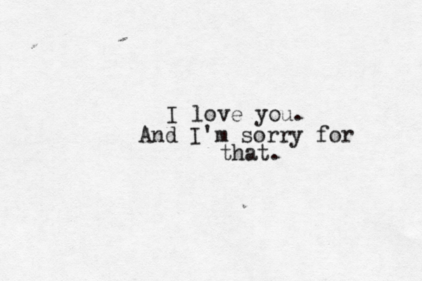 I love you. And I'm sorry for that.