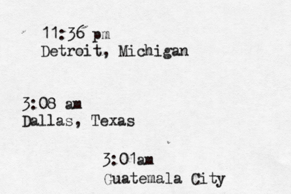 11:36 pm Detroit, Michigan 3:08 am Dallas, Texas 3:01am Guatemala City 