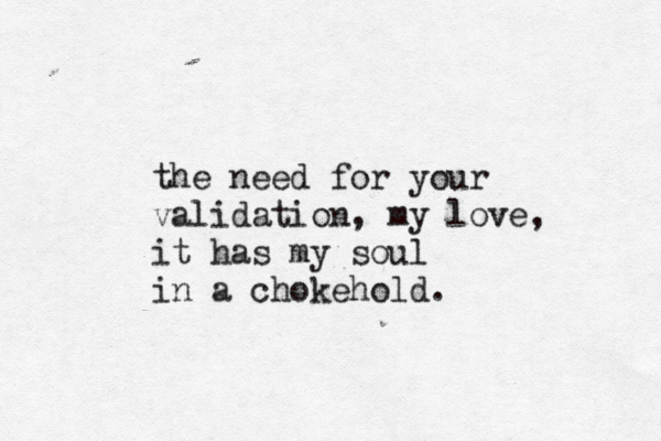 the need for your validation, my love, it has my soul in a chokehold. 