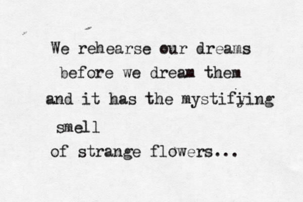 We rehearse our dreams before we dream them and it has the mystifi ying smell of strange flowers...