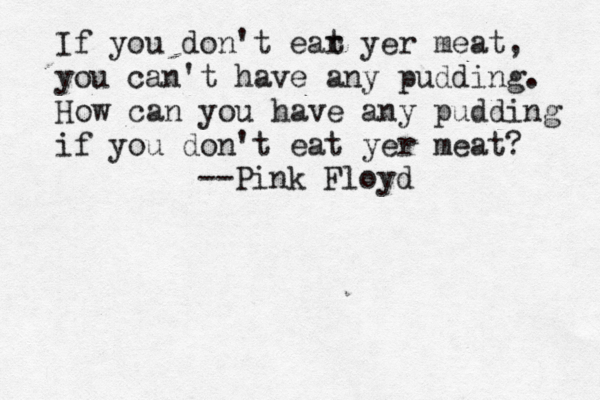 If you don't ear t yer meat, you can't have any pudding. How can you have any pudding if you don't eat yer meat? --Pink Floyd 