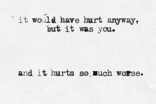 it would have hurt anyway, but it was you. and it hurts so much worse. 