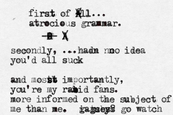 first st of A A - - / \l ll... atrocious grammar. O A - - - P O A / \ secondly, ...hadn no no idea you'd all suck and mostb st st importantly, you're my ran b bid fans. more informed on the subject of me than me. i guess go watch gatsby?