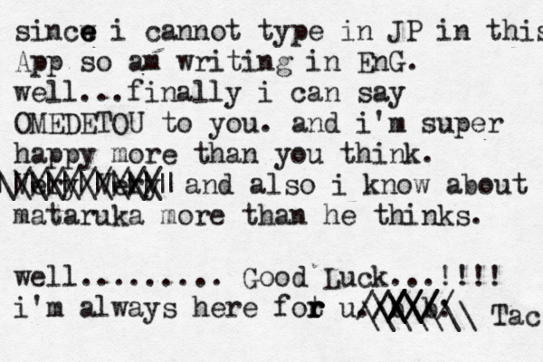 sincw e e e i cannot type in JP in this App so am writing in EnG. well...finally i can say OMEDETOU to you. and i'm super happy more than you think. Very Very ///////// \\\\\\\\\\| ||||||||||||~ < and also i know about mataruka more than he thinks. well......... Good Luck...!!!! i'm always here fot r r r r u. b /\ \\ \\ b ////: ////// \\\\\\\ Tac 