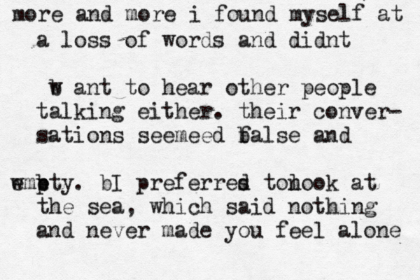 mor e and more i found myself at a loss of words and didnt b w ant to hear other people talking either. their conver- sations seemee d b false and e pty wm e b . bI preferres d ton look at the sea , which said nothing and never made you feel alone 