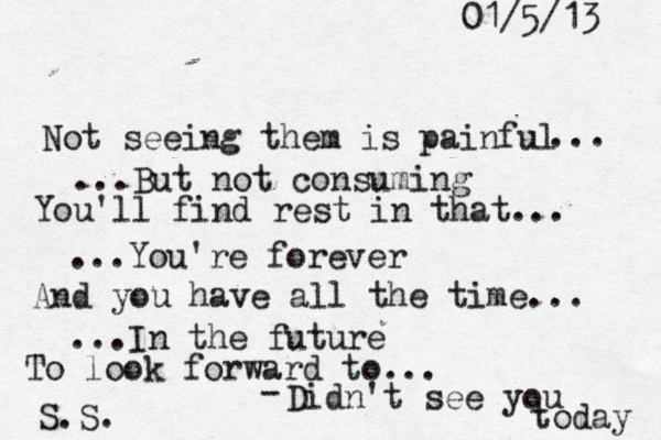 01/5/13 Not seeing them is painful ... ...But not consuming You'll find rest in that... ...You're forever And you have all the time... ...In the future To look forward to... - Didn't see you today S.S.