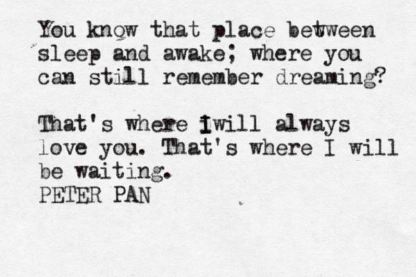 You know that place bew tween sleep and awake; where you can still remember dreaming? That's where i I Iwill always love you. That's where I will be waiting. PETER PAN 